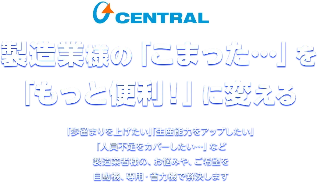 製造業様の「こまった…」を「もっと便利！」に変える 「歩留まりを上げたい」「生産能力をアップしたい」「人員不足をカバーしたい…」など製造業者様の、お悩みや、ご希望を自動機、専用・省力機で解決します